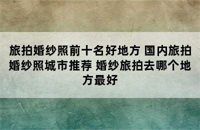 旅拍婚纱照前十名好地方 国内旅拍婚纱照城市推荐 婚纱旅拍去哪个地方最好